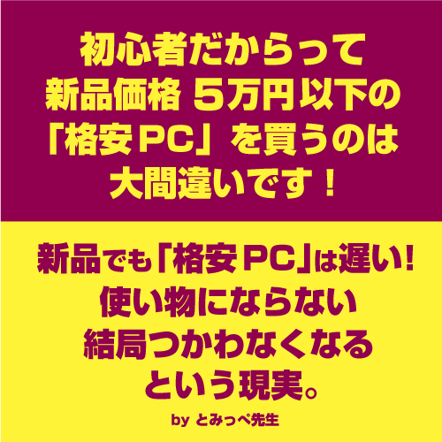 初心者だからって新品価格50,000円以下の「格安PC」を買うのは大間違いです!
新品でも「格安PC」は遅い!使い物にならない、結局使わなくなると言う現実。by とみっぺ先生