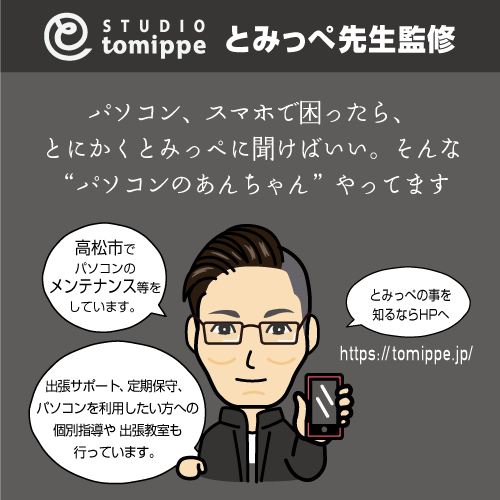 とみっぺ先生監修 パソコン、スマホで困ったら、とにかくとみっぺに聞けばいい。そんな「パソコンのあんちゃん」やってます 高松市でパソコンのメンテナンス等をしています。出張サポート、定期保守、パソコンを利用したい方への個別指導や出張教室も行っています。
                とみっぺの事を知るならHPへ https://tomippe.jp/