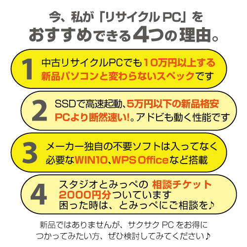 今、私が「リサイクルPC」をおすすめできる4つの理由。1 中古リサイクルPCでも100,000円以上する新品パソコンと変わらないスペックです。 2 SSDで高速起動、50,000円以下の新品格安PCより断然早い!。Adobeも動く性能です。3 メガ独自の扶養ソフトが入ってなく必要なWin10、WPS Office など搭載。4 スタジオとみっぺの相談チケット2000円分ついてます。困った時は、とみっぺにご相談を♪ 新品ではありませんが、サクサクPCをお得に使ってみたい方、ぜひ検討してみてください♪
